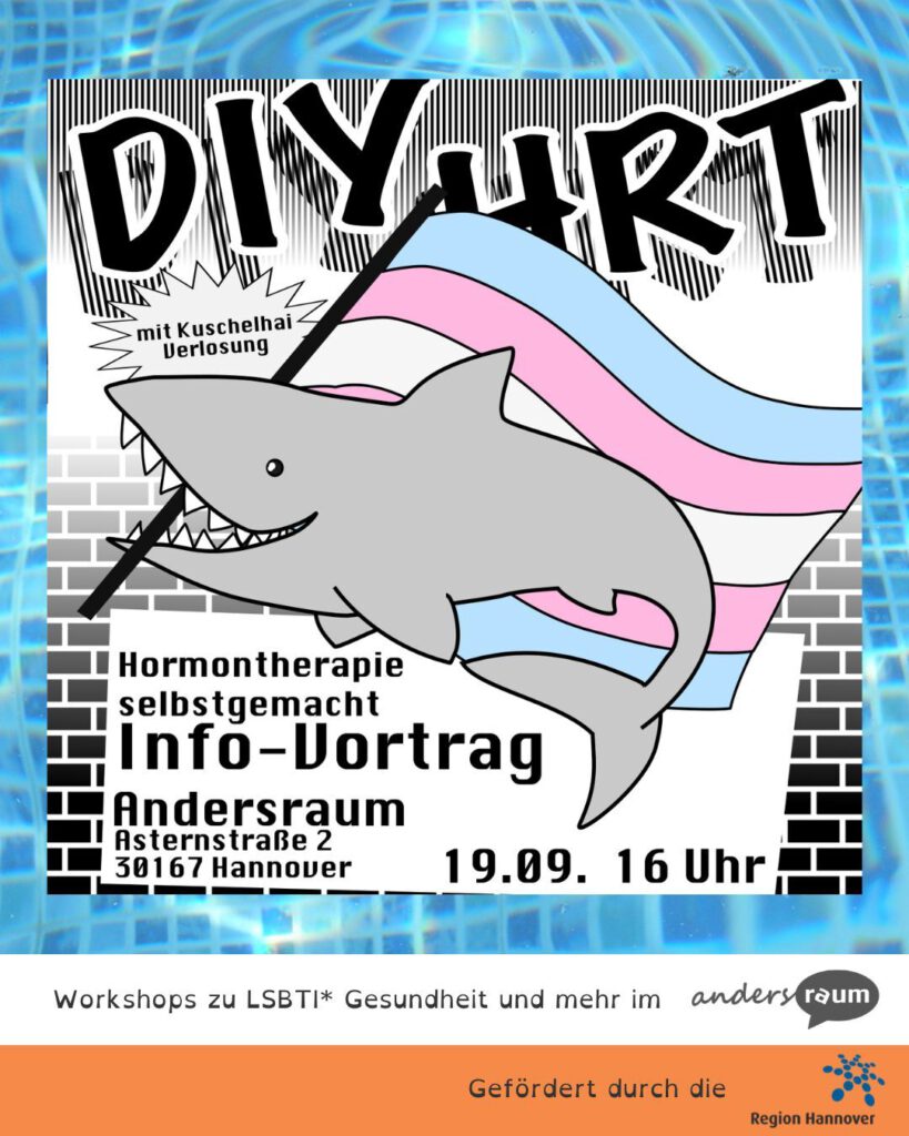 Illustration eines Veranstaltungsplakats mit der großen Überschrift „DIY HRT“. Im Zentrum schwimmt ein grauer Hai vor einer wehenden Trans-Flagge in den Farben Hellblau, Rosa und Weiß. Der Hintergrund zeigt ein schwarz-weißes Streifenmuster und eine stilisierte Backsteinmauer. In einer Sprechblasenform steht „mit Kuschelhai Verlosung“. Darunter sind die Veranstaltungsinformationen zu lesen: „Hormontherapie selbstgemacht – Info-Vortrag“, Ort: „Andersraum, Asternstraße 2, 30167 Hannover“, Datum und Uhrzeit: „19.09., 16 Uhr“. Im unteren Bereich stehen die Hinweise „Workshops zu LSBTI* Gesundheit und mehr im andersraum“ sowie „Gefördert durch die Region Hannover“. Der Flyer ist von einem blau gemusterten Rahmen umgeben.